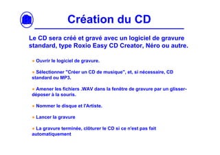 Création du CD
Le CD sera créé et gravé avec un logiciel de gravure
standard, type Roxio Easy CD Creator, Néro ou autre.

● Ouvrir le logiciel de gravure.

● Sélectionner "Créer un CD de musique", et, si nécessaire, CD
standard ou MP3.

● Amener les fichiers .WAV dans la fenêtre de gravure par un glisser-
déposer à la souris.

● Nommer le disque et l'Artiste.

● Lancer la gravure

● La gravure terminée, clôturer le CD si ce n'est pas fait
automatiquement
 