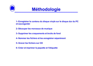 Méthodologie

1- Enregistrer le contenu du disque vinyle sur le disque dur du PC
et sauvegarder

2- Découper les morceaux de musique

3- Supprimer les craquements et bruits de fond

4- Nommer les fichiers et les enregistrer séparément

5- Graver les fichiers sur CD

6- Créer et imprimer la jaquette et l’étiquette
 