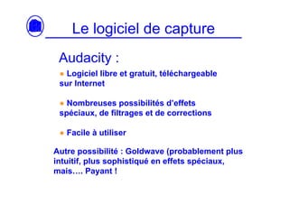 Le logiciel de capture
 Audacity :
 ● Logiciel libre et gratuit, téléchargeable
 sur Internet

 ● Nombreuses possibilités d’effets
 spéciaux, de filtrages et de corrections

 ● Facile à utiliser

Autre possibilité : Goldwave (probablement plus
intuitif, plus sophistiqué en effets spéciaux,
mais…. Payant !
 