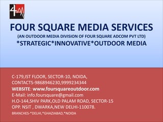 FOUR SQUARE MEDIA SERVICES
(AN OUTDOOR MEDIA DIVISION OF FOUR SQUARE ADCOM PVT LTD)
*STRATEGIC*INNOVATIVE*OUTDOOR MEDIA
C-179,IST FLOOR, SECTOR-10, NOIDA,
CONTACTS-9868946230,9999234344
WEBSITE: www.foursquareoutdoor.com
E-Mail: info.foursquare@gmail.com
H.O-144,SHIV PARK,OLD PALAM ROAD, SECTOR-15
OPP. NSIT , DWARKA,NEW DELHI-110078.
BRANCHES-*DELHI,*GHAZIABAD,*NOIDA
 