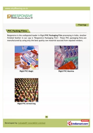 - Floorings -


PVC Packing Films:
Responsive is the undisputed leader in Rigid PVC Packaging Film processing in India. Another
finished feather in our cap is ‘Responsive Packaging Film’. These PVC packaging films are
manufactured by using only the best quality raw material sourced from reputed vendors.




              Rigid PVC Magic                              Rigid PVC Maxima




           Rigid PVC Armstrong
 