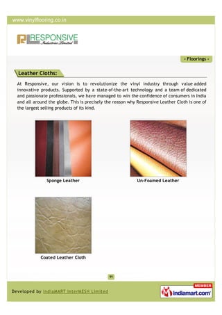 - Floorings -


Leather Cloths:
At Responsive, our vision is to revolutionize the vinyl industry through value added
innovative products. Supported by a state-of-the-art technology and a team of dedicated
and passionate professionals, we have managed to win the confidence of consumers in India
and all around the globe. This is precisely the reason why Responsive Leather Cloth is one of
the largest selling products of its kind.




              Sponge Leather                              Un-Foamed Leather




           Coated Leather Cloth
 