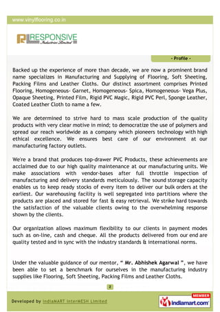 - Profile -

Backed up the experience of more than decade, we are now a prominent brand
name specializes in Manufacturing and Supplying of Flooring, Soft Sheeting,
Packing Films and Leather Cloths. Our distinct assortment comprises Printed
Flooring, Homogeneous- Garnet, Homogeneous- Spica, Homogeneous- Vega Plus,
Opaque Sheeting, Printed Film, Rigid PVC Magic, Rigid PVC Perl, Sponge Leather,
Coated Leather Cloth to name a few.

We are determined to strive hard to mass scale production of the quality
products with very clear motive in mind; to democratize the use of polymers and
spread our reach worldwide as a company which pioneers technology with high
ethical excellence. We ensures best care of our environment at our
manufacturing factory outlets.

We're a brand that produces top-drawer PVC Products, these achievements are
acclaimed due to our high quality maintenance at our manufacturing units. We
make associations with vendor-bases after full throttle inspection of
manufacturing and delivery standards meticulously. The sound storage capacity
enables us to keep ready stocks of every item to deliver our bulk orders at the
earliest. Our warehousing facility is well segregated into partitions where the
products are placed and stored for fast & easy retrieval. We strike hard towards
the satisfaction of the valuable clients owing to the overwhelming response
shown by the clients.

Our organization allows maximum flexibility to our clients in payment modes
such as on-line, cash and cheque. All the products delivered from our end are
quality tested and in sync with the industry standards & international norms.


Under the valuable guidance of our mentor, “ Mr. Abhishek Agarwal ”, we have
been able to set a benchmark for ourselves in the manufacturing industry
supplies like Flooring, Soft Sheeting, Packing Films and Leather Cloths.
 
