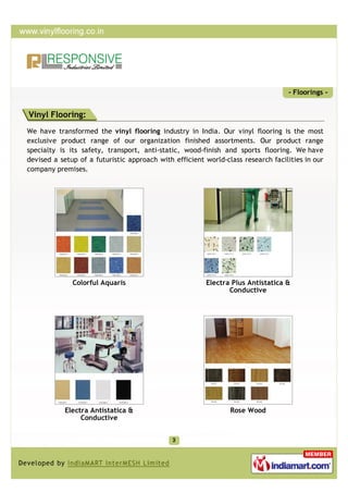 - Floorings -


Vinyl Flooring:
We have transformed the vinyl flooring industry in India. Our vinyl flooring is the most
exclusive product range of our organization finished assortments. Our product range
specialty is its safety, transport, anti-static, wood-finish and sports flooring. We have
devised a setup of a futuristic approach with efficient world-class research facilities in our
company premises.




              Colorful Aquaris                          Electra Plus Antistatica &
                                                               Conductive




            Electra Antistatica &                               Rose Wood
                 Conductive
 