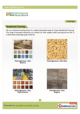 - Floorings -


Residential Flooring:
We are reckoned manufacturers of a widely demanded range of 3-layer Residential Flooring.
The range of parquets offered by us is known for their elegant looks and long service life. It
is fabricated using high grade material.




           Heterogeneous- Zeta                          Heterogeneous- Zeta Naos
                 Spectra




           Heterogeneous- Zeta                             Hetrogeneous- Zeta
              Wood Essence                                      Pegasus
 