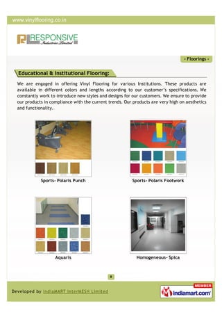- Floorings -


Educational & Institutional Flooring:
We are engaged in offering Vinyl Flooring for various Institutions. These products are
available in different colors and lengths according to our customer’s specifications. We
constantly work to introduce new styles and designs for our customers. We ensure to provide
our products in compliance with the current trends. Our products are very high on aesthetics
and functionality.




           Sports- Polaris Punch                        Sports- Polaris Footwork




                  Aquaris                                 Homogeneous- Spica
 