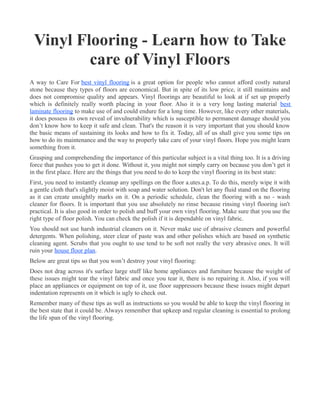 Vinyl Flooring - Learn how to Take
         care of Vinyl Floors
A way to Care For best vinyl flooring is a great option for people who cannot afford costly natural
stone because they types of floors are economical. But in spite of its low price, it still maintains and
does not compromise quality and appears. Vinyl floorings are beautiful to look at if set up properly
which is definitely really worth placing in your floor. Also it is a very long lasting material best
laminate flooring to make use of and could endure for a long time. However, like every other materials,
it does possess its own reveal of invulnerability which is susceptible to permanent damage should you
don’t know how to keep it safe and clean. That's the reason it is very important that you should know
the basic means of sustaining its looks and how to fix it. Today, all of us shall give you some tips on
how to do its maintenance and the way to properly take care of your vinyl floors. Hope you might learn
something from it.
Grasping and comprehending the importance of this particular subject is a vital thing too. It is a driving
force that pushes you to get it done. Without it, you might not simply carry on because you don’t get it
in the first place. Here are the things that you need to do to keep the vinyl flooring in its best state:
First, you need to instantly cleanup any spellings on the floor a.utes.a.p. To do this, merely wipe it with
a gentle cloth that's slightly moist with soap and water solution. Don't let any fluid stand on the flooring
as it can create unsightly marks on it. On a periodic schedule, clean the flooring with a no - wash
cleaner for floors. It is important that you use absolutely no rinse because rinsing vinyl flooring isn't
practical. It is also good in order to polish and buff your own vinyl flooring. Make sure that you use the
right type of floor polish. You can check the polish if it is dependable on vinyl fabric.
You should not use harsh industrial cleaners on it. Never make use of abrasive cleaners and powerful
detergents. When polishing, steer clear of paste wax and other polishes which are based on synthetic
cleaning agent. Scrubs that you ought to use tend to be soft not really the very abrasive ones. It will
ruin your house floor plan.
Below are great tips so that you won’t destroy your vinyl flooring:
Does not drag across it's surface large stuff like home appliances and furniture because the weight of
these issues might tear the vinyl fabric and once you tear it, there is no repairing it. Also, if you will
place an appliances or equipment on top of it, use floor suppressors because these issues might depart
indentation represents on it which is ugly to check out.
Remember many of these tips as well as instructions so you would be able to keep the vinyl flooring in
the best state that it could be. Always remember that upkeep and regular cleaning is essential to prolong
the life span of the vinyl flooring.
 