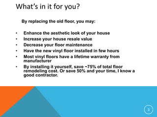 What’s in it for you?
    By replacing the old floor, you may:

•   Enhance the aesthetic look of your house
•   Increase your house resale value
•   Decrease your floor maintenance
•   Have the new vinyl floor installed in few hours
•   Most vinyl floors have a lifetime warranty from
    manufacturer
•   By installing it yourself, save ~75% of total floor
    remodeling cost. Or save 50% and your time, I know a
    good contractor.




                                                           3
 