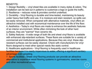BENEFITS:
1. Design flexibility – vinyl sheet tiles are available in many styles & colors. The
installation can be laid out in patterns to customize a logo or guide the traffic.
2. Resilience – reduces noise & provides comfort underfoot.
3. Durability - Vinyl flooring is durable and time-tested, maintaining its beauty
under heavy foot traffic and use. It is moisture and stain resistant, so spills can
be easily removed. When compared with alternative materials, vinyl offers an
attractive installed cost with economical maintenance over the life of the floor.
4. Aesthetics - Today's vinyl floors are made to enhance the aesthetic features
of an interior environment. While often mimicking the look of other hard
surfaces, they are "warmer" than ceramic tile.
5. Safety features - A wide range of both tile and sheet vinyl floors is available
with enhanced slip-retardant surfaces. These floors are suitable for a variety of
commercial and institutional applications. Because they are vinyl, these slip-
resistant surfaces can be easily cleaned. Check with manufacturers for vinyl
floors designed to meet other special needs like static control.
6. Healthcare applications - Vinyl flooring is frequently used in healthcare
facilities because it is nearly impervious to water, offering a significant sanitary
advantage over carpeting.
7. Sports facilities - Sheet vinyl flooring products can provide an attractive
alternative to expensive wood flooring systems in gymnasiums, exercise rooms
and other recreational areas.
                                                                                   4
 
