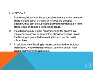 LIMITATIONS:
1. Some vinyl floors can be susceptible to tears when heavy or
   sharp objects (such as cans or knives) are dropped. In
   addition, they can be subject to permanent indentation from
   static loads or damage from rolling loads.
2. Vinyl flooring may not be recommended for automotive
   maintenance areas or automotive showroom areas unless
   the flooring is protected from oil spills and contact with
   rubber tires.
3. In addition, vinyl flooring is not recommended for outdoor
   installation, where excessive heat, cold or sunlight may
   cause fading and discoloration.




                                                                 5
 