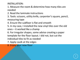 INSTALLATION:
1. Measure the room & determine how many tiles are
needed
2. Read the laminate instructions
3. Tools: scissors, utility knife, carpenter’s square, pencil,
measuring tape
4. Ensure the subfloor is flat and smooth
5. In my case, I installed the new vinyl tiles over the old
ones – it worked like a champ
6. For irregular shapes, some advise creating a paper
template for the floor layout. I did not, but cut the
individual tiles to fit as needed
7. Apply caulk at the edges
8. Enjoy your new floor



                                                                 7
 