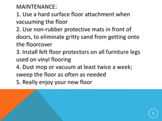 MAINTENANCE:
1. Use a hard surface floor attachment when
vacuuming the floor
2. Use non-rubber protective mats in front of
doors, to eliminate gritty sand from getting onto
the floorcover
3. Install felt floor protectors on all furniture legs
used on vinyl flooring
4. Dust mop or vacuum at least twice a week;
sweep the floor as often as needed
5. Really enjoy your new floor



                                                         8
 