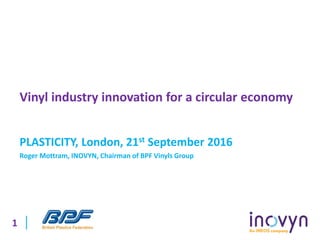 1
Vinyl industry innovation for a circular economy
PLASTICITY, London, 21st September 2016
Roger Mottram, INOVYN, Chairman of BPF Vinyls Group
 