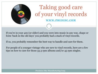 W W W . P R E D I S C . C O M
Taking good care
of your vinyl records
If you're in your 40s (or older) and you were into music in any way, shape or
form ‘back in the old days’ you probably had a stack of vinyl records.
If so, you probably remember the best way to handle and care for them.
For people of a younger vintage who are new to vinyl records, here are a few
tips on how to care for those 33.3 rpm albums and/or 45 rpm singles.
Precision Disc Manufacturing Corp.
 