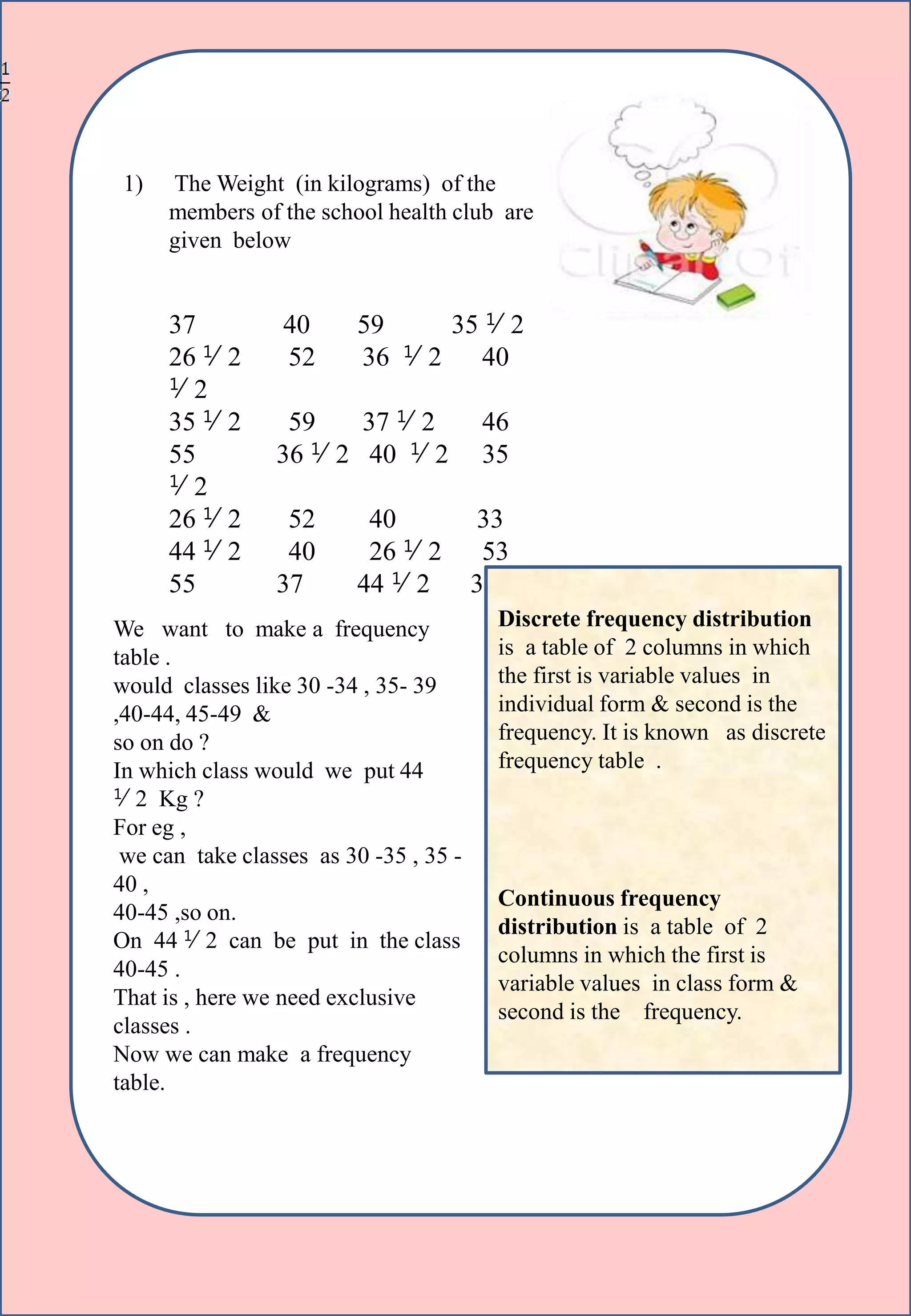 1) The Weight (in kilograms) of the
members of the school health club are
given below
37 40 59 35 ⅟2
26 ⅟2 52 36 ⅟2 40
⅟2
35 ⅟2 59 37 ⅟2 46
55 36 ⅟2 40 ⅟2 35
⅟2
26 ⅟2 52 40 33
44 ⅟2 40 26 ⅟2 53
55 37 44 ⅟2 35 ⅟2
We want to make a frequency
table .
would classes like 30 -34 , 35- 39
,40-44, 45-49 &
so on do ?
In which class would we put 44
⅟2 Kg ?
For eg ,
we can take classes as 30 -35 , 35 -
40 ,
40-45 ,so on.
On 44 ⅟2 can be put in the class
40-45 .
That is , here we need exclusive
classes .
Now we can make a frequency
table.
Discrete frequency distribution
is a table of 2 columns in which
the first is variable values in
individual form & second is the
frequency. It is known as discrete
frequency table .
Continuous frequency
distribution is a table of 2
columns in which the first is
variable values in class form &
second is the frequency.
 