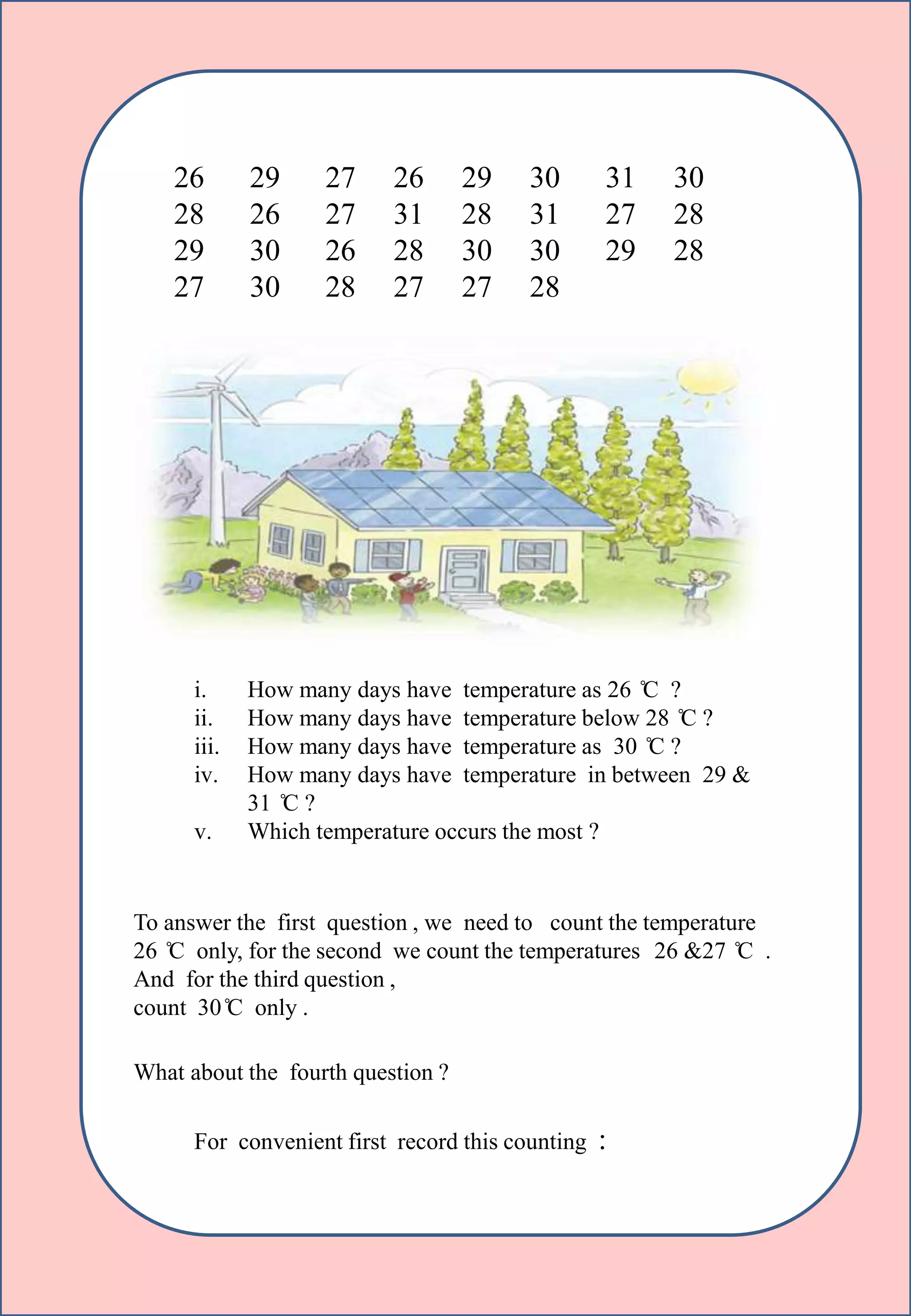 26 29 27 26 29 30 31 30
28 26 27 31 28 31 27 28
29 30 26 28 30 30 29 28
27 30 28 27 27 28
i. How many days have temperature as 26 ̊C ?
ii. How many days have temperature below 28 ̊C ?
iii. How many days have temperature as 30 ̊C ?
iv. How many days have temperature in between 29 &
31 ̊C ?
v. Which temperature occurs the most ?
To answer the first question , we need to count the temperature
26 ̊C only, for the second we count the temperatures 26 &27 ̊C .
And for the third question ,
count 30 ̊C only .
What about the fourth question ?
For convenient first record this counting :
 