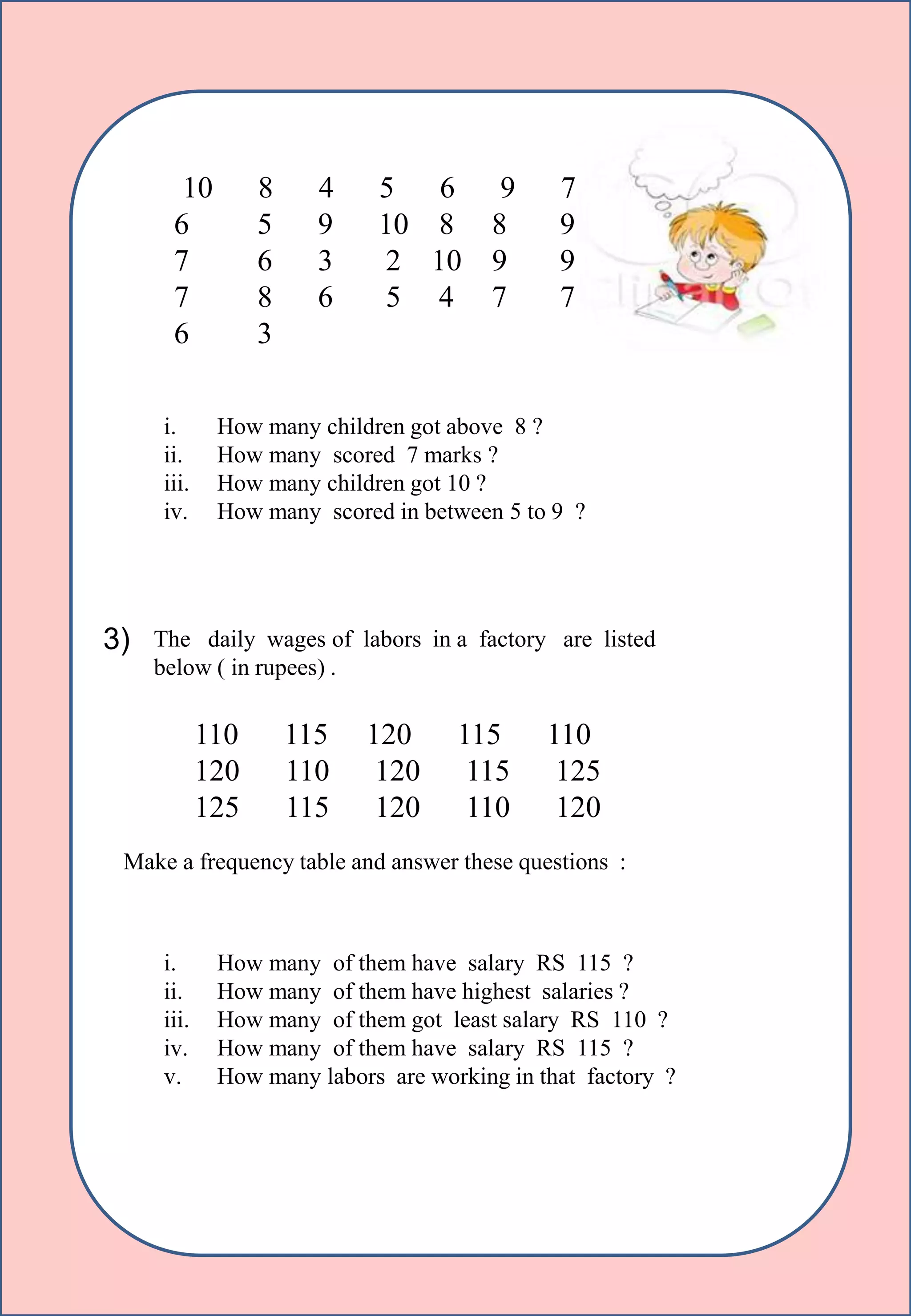 10 8 4 5 6 9 7
6 5 9 10 8 8 9
7 6 3 2 10 9 9
7 8 6 5 4 7 7
6 3
i. How many children got above 8 ?
ii. How many scored 7 marks ?
iii. How many children got 10 ?
iv. How many scored in between 5 to 9 ?
3) The daily wages of labors in a factory are listed
below ( in rupees) .
110 115 120 115 110
120 110 120 115 125
125 115 120 110 120
Make a frequency table and answer these questions :
i. How many of them have salary RS 115 ?
ii. How many of them have highest salaries ?
iii. How many of them got least salary RS 110 ?
iv. How many of them have salary RS 115 ?
v. How many labors are working in that factory ?
 