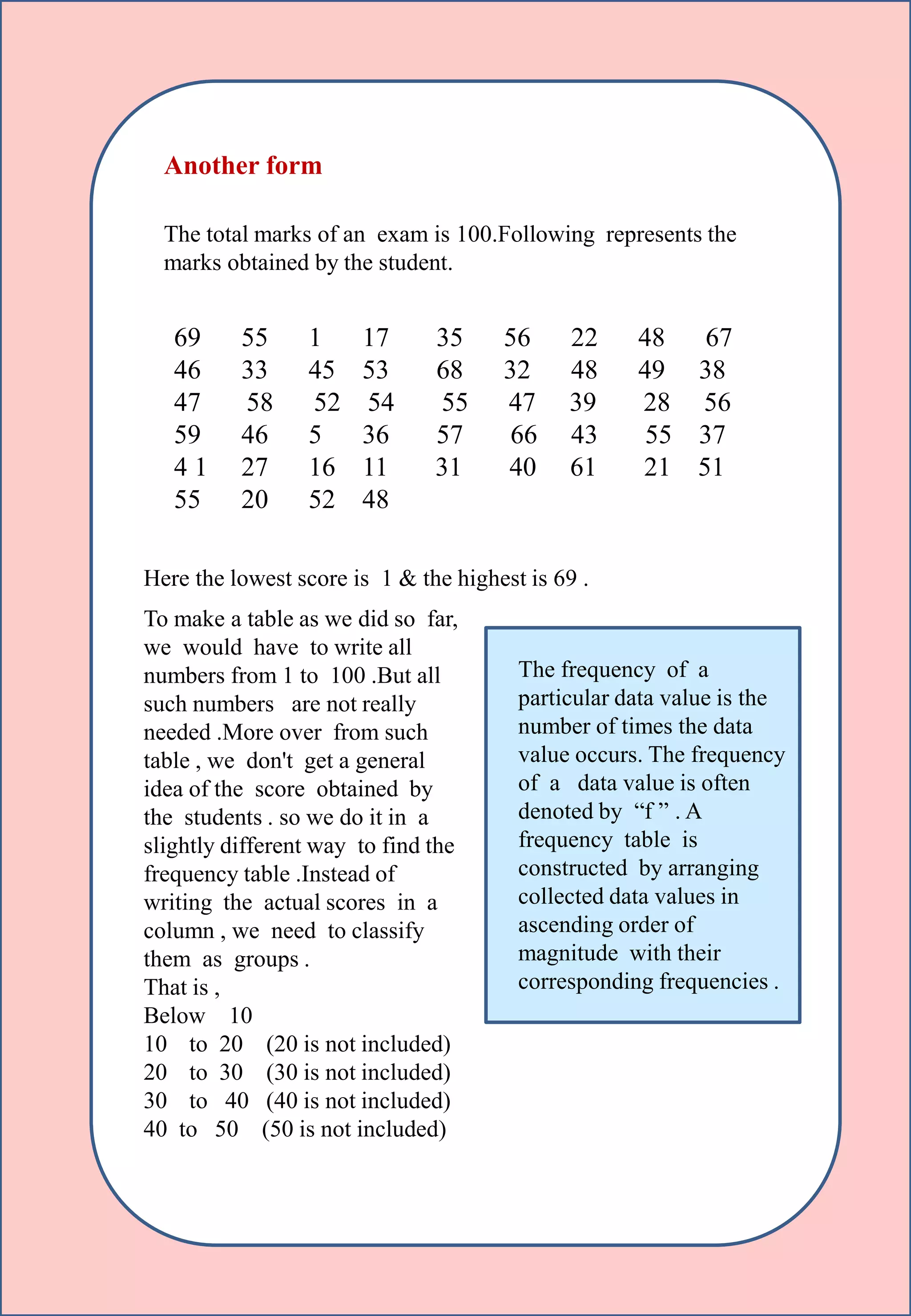Here the lowest score is 1 & the highest is 69 .
Another form
The total marks of an exam is 100.Following represents the
marks obtained by the student.
69 55 1 17 35 56 22 48 67
46 33 45 53 68 32 48 49 38
47 58 52 54 55 47 39 28 56
59 46 5 36 57 66 43 55 37
4 1 27 16 11 31 40 61 21 51
55 20 52 48
To make a table as we did so far,
we would have to write all
numbers from 1 to 100 .But all
such numbers are not really
needed .More over from such
table , we don't get a general
idea of the score obtained by
the students . so we do it in a
slightly different way to find the
frequency table .Instead of
writing the actual scores in a
column , we need to classify
them as groups .
That is ,
Below 10
10 to 20 (20 is not included)
20 to 30 (30 is not included)
30 to 40 (40 is not included)
40 to 50 (50 is not included)
The frequency of a
particular data value is the
number of times the data
value occurs. The frequency
of a data value is often
denoted by “f ” . A
frequency table is
constructed by arranging
collected data values in
ascending order of
magnitude with their
corresponding frequencies .
 