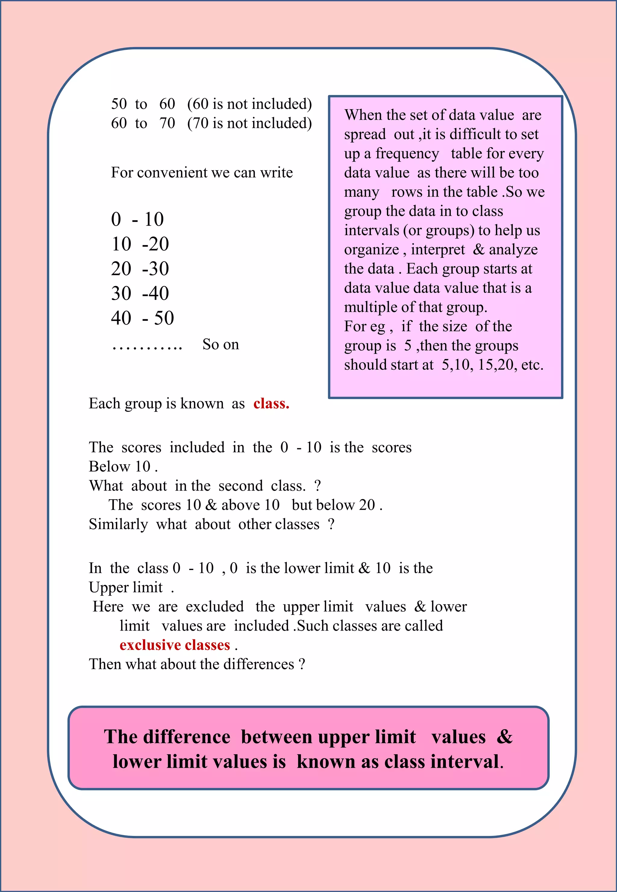 s
50 to 60 (60 is not included)
60 to 70 (70 is not included)
For convenient we can write
0 - 10
10 -20
20 -30
30 -40
40 - 50
……….. So on
Each group is known as class.
The scores included in the 0 - 10 is the scores
Below 10 .
What about in the second class. ?
The scores 10 & above 10 but below 20 .
Similarly what about other classes ?
In the class 0 - 10 , 0 is the lower limit & 10 is the
Upper limit .
Here we are excluded the upper limit values & lower
limit values are included .Such classes are called
exclusive classes .
Then what about the differences ?
The difference between upper limit values &
lower limit values is known as class interval.
When the set of data value are
spread out ,it is difficult to set
up a frequency table for every
data value as there will be too
many rows in the table .So we
group the data in to class
intervals (or groups) to help us
organize , interpret & analyze
the data . Each group starts at
data value data value that is a
multiple of that group.
For eg , if the size of the
group is 5 ,then the groups
should start at 5,10, 15,20, etc.
 