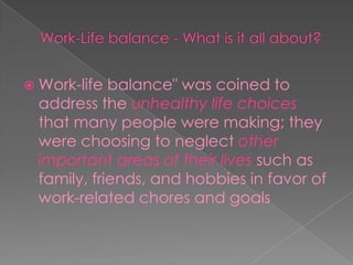 Work-Life balance - What is it all about?Work-life balance" was coined to address theunhealthy life choicesthat many people were making; they were choosing to neglectother important areas of their livessuch as family, friends, and hobbies in favor of work-related chores and goals