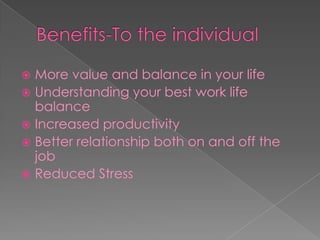 Benefits-To the individual More value and balance in your lifeUnderstanding your best work life balanceIncreased productivityBetter relationship both on and off the jobReduced Stress