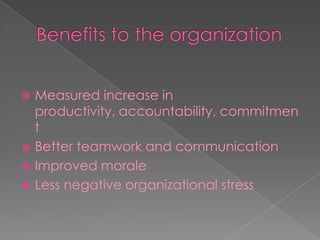 Benefits to the organizationMeasured increase in productivity, accountability, commitmentBetter teamwork and communicationImproved moraleLess negative organizational stress