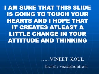 I AM SURE THAT THIS SLIDE
 IS GOING TO TOUCH YOUR
 HEARTS AND I HOPE THAT
   IT CREATES ATLEAST A
  LITTLE CHANGE IN YOUR
  ATTITUDE AND THINKING


          …...VINEET KOUL
           Email @ :- vinzaap@gmail.com
 