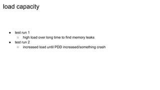 ● test run 1
○ high load over long time to find memory leaks
● test run 2
○ increased load until PDD increased/something crash
load capacity
 