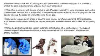 =>Another common trick with 3D printing is to print pieces which include moving parts: it is possible to
print all the parts at the same time and print them ready-assembled.
=>This effect is achieved with the use of what is called "support material". In some processes, such as the
powder-based methods, this is a side effect of the printing technique; while the print is in progress, the raw
powder takes up the space for what will become the air-gap.
=>Afterwards, you can simply shake or blow the loose powder out of your solid print. Other processes,
such as the extruded plastic techniques, require you to print a second material, which takes the supporting
role.
=>When the print is finished, this support material is either broken off or washed away. (The support
material is specifically chosen to dissolve in water or another solution which doesn't affect the main
printing material.)
 