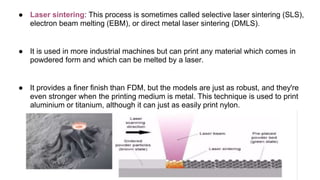 ● Laser sintering: This process is sometimes called selective laser sintering (SLS),
electron beam melting (EBM), or direct metal laser sintering (DMLS).
● It is used in more industrial machines but can print any material which comes in
powdered form and which can be melted by a laser.
● It provides a finer finish than FDM, but the models are just as robust, and they're
even stronger when the printing medium is metal. This technique is used to print
aluminium or titanium, although it can just as easily print nylon.
 
