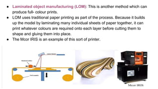 ● Laminated object manufacturing (LOM): This is another method which can
produce full- colour prints.
● LOM uses traditional paper printing as part of the process. Because it builds
up the model by laminating many individual sheets of paper together, it can
print whatever colours are required onto each layer before cutting them to
shape and gluing them into place.
● The Mcor IRIS is an example of this sort of printer.
 