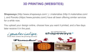 Shapeways (http://www.shapeways.com/ ), i.materialise (http://i.materialise.com/
), and Ponoko (https://www.ponoko.com/) have all been offering similar services
for a while now.
You upload your design online, choose how you want it printed, and a few days
later receive it in the post.
3D PRINTING (WEBSITES)
 