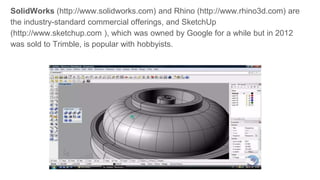 SolidWorks (http://www.solidworks.com) and Rhino (http://www.rhino3d.com) are
the industry-standard commercial offerings, and SketchUp
(http://www.sketchup.com ), which was owned by Google for a while but in 2012
was sold to Trimble, is popular with hobbyists.
 