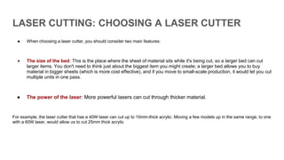 LASER CUTTING: CHOOSING A LASER CUTTER
● When choosing a laser cutter, you should consider two main features:
● The size of the bed: This is the place where the sheet of material sits while it's being cut, so a larger bed can cut
larger items. You don't need to think just about the biggest item you might create; a larger bed allows you to buy
material in bigger sheets (which is more cost effective), and if you move to small-scale production, it would let you cut
multiple units in one pass.
● The power of the laser: More powerful lasers can cut through thicker material.
For example, the laser cutter that has a 40W laser can cut up to 10mm-thick acrylic. Moving a few models up in the same range, to one
with a 60W laser, would allow us to cut 25mm thick acrylic
 