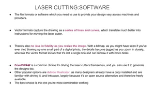 ● The file formats or software which you need to use to provide your design vary across machines and
providers.
● Vector formats capture the drawing as a series of lines and curves, which translate much better into
instructions for moving the laser cutter.
● There's also no loss in fidelity as you resize the image. With a bitmap, as you might have seen if you've
ever tried blowing up one small part of a digital photo, the details become jagged as you zoom in closely,
whereas the vector format knows that it's still a single line and can redraw it with more detail.
● CorelDRAW is a common choice for driving the laser cutters themselves, and you can use it to generate
the designs too.
● Other popular options are Adobe Illustrator, as many designers already have a copy installed and are
familiar with driving it, and Inkscape, largely because it's an open source alternative and therefore freely
available.
● The best choice is the one you're most comfortable working
LASER CUTTING:SOFTWARE
 