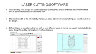● When creating your design, you use the stroke (or outline) of the shapes and lines rather than the filled
area to define where the laser will cut and etch.
● The kerf, the width of the cut made by the laser, is about 0.2mm but isn't something you need to include in
the design.
● Different types of operation-cut versus etch or even different levels of etching-can usually be included in the
same design file just by marking them in different colours.
LASER CUTTING:SOFTWARE
 