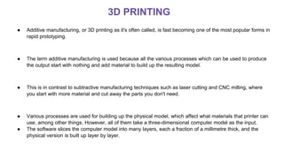 ● Additive manufacturing, or 3D printing as it's often called, is fast becoming one of the most popular forms in
rapid prototyping.
● The term additive manufacturing is used because all the various processes which can be used to produce
the output start with nothing and add material to build up the resulting model.
● This is in contrast to subtractive manufacturing techniques such as laser cutting and CNC milling, where
you start with more material and cut away the parts you don't need.
● Various processes are used for building up the physical model, which affect what materials that printer can
use, among other things. However, all of them take a three-dimensional computer model as the input.
● The software slices the computer model into many layers, each a fraction of a millimetre thick, and the
physical version is built up layer by layer.
3D PRINTING
 