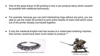 ● One of the great draws of 3D printing is how it can produce items which wouldn't
be possible with traditional techniques.
● For example, because you can print interlocking rings without any joins, you are
able to use the metal 3D printers to print entire sheets of chain-mail which come
out of the printer already connected together.
● If only the medieval knights had had access to a metal laser-sintering machine,
their armour would have been much easier to produce.**
 