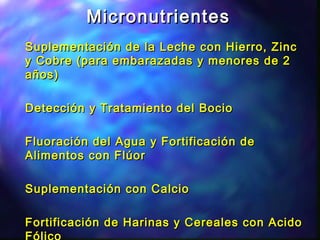 MicronutrientesMicronutrientes
Suplementación de la Leche con Hierro, ZincSuplementación de la Leche con Hierro, Zinc
y Cobre (para embarazadas y menores de 2y Cobre (para embarazadas y menores de 2
años)años)
Detección y Tratamiento del BocioDetección y Tratamiento del Bocio
Fluoración del Agua y Fortificación deFluoración del Agua y Fortificación de
Alimentos con FlúorAlimentos con Flúor
Suplementación con CalcioSuplementación con Calcio
Fortificación de Harinas y Cereales con AcidoFortificación de Harinas y Cereales con Acido
 
