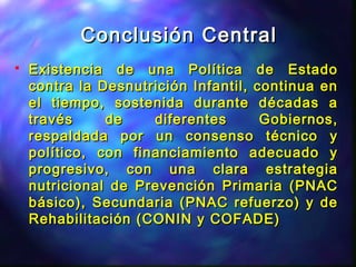 Conclusión CentralConclusión Central
 Existencia de una Política de EstadoExistencia de una Política de Estado
contra la Desnutrición Infantil, continua encontra la Desnutrición Infantil, continua en
el tiempo, sostenida durante décadas ael tiempo, sostenida durante décadas a
través de diferentes Gobiernos,través de diferentes Gobiernos,
respaldada por un consenso técnico yrespaldada por un consenso técnico y
político, con financiamiento adecuado ypolítico, con financiamiento adecuado y
progresivo, con una clara estrategiaprogresivo, con una clara estrategia
nutricional de Prevención Primaria (PNACnutricional de Prevención Primaria (PNAC
básico), Secundaria (PNAC refuerzo) y debásico), Secundaria (PNAC refuerzo) y de
Rehabilitación (CONIN y COFADE)Rehabilitación (CONIN y COFADE)
 