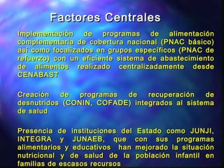 Factores CentralesFactores Centrales
Implementación de programas de alimentaciónImplementación de programas de alimentación
complementaria de cobertura nacional (PNAC básico)complementaria de cobertura nacional (PNAC básico)
así como focalizados en grupos específicos (PNAC deasí como focalizados en grupos específicos (PNAC de
refuerzo) con un eficiente sistema de abastecimientorefuerzo) con un eficiente sistema de abastecimiento
de alimentos realizado centralizadamente desdede alimentos realizado centralizadamente desde
CENABASTCENABAST
Creación de programas de recuperación deCreación de programas de recuperación de
desnutridos (CONIN, COFADE) integrados al sistemadesnutridos (CONIN, COFADE) integrados al sistema
de saludde salud
Presencia de instituciones del Estado como JUNJI,Presencia de instituciones del Estado como JUNJI,
INTEGRA y JUNAEB, que con sus programasINTEGRA y JUNAEB, que con sus programas
alimentarios y educativos han mejorado la situaciónalimentarios y educativos han mejorado la situación
nutricional y de salud de la población infantil ennutricional y de salud de la población infantil en
familias de escasos recursosfamilias de escasos recursos
 