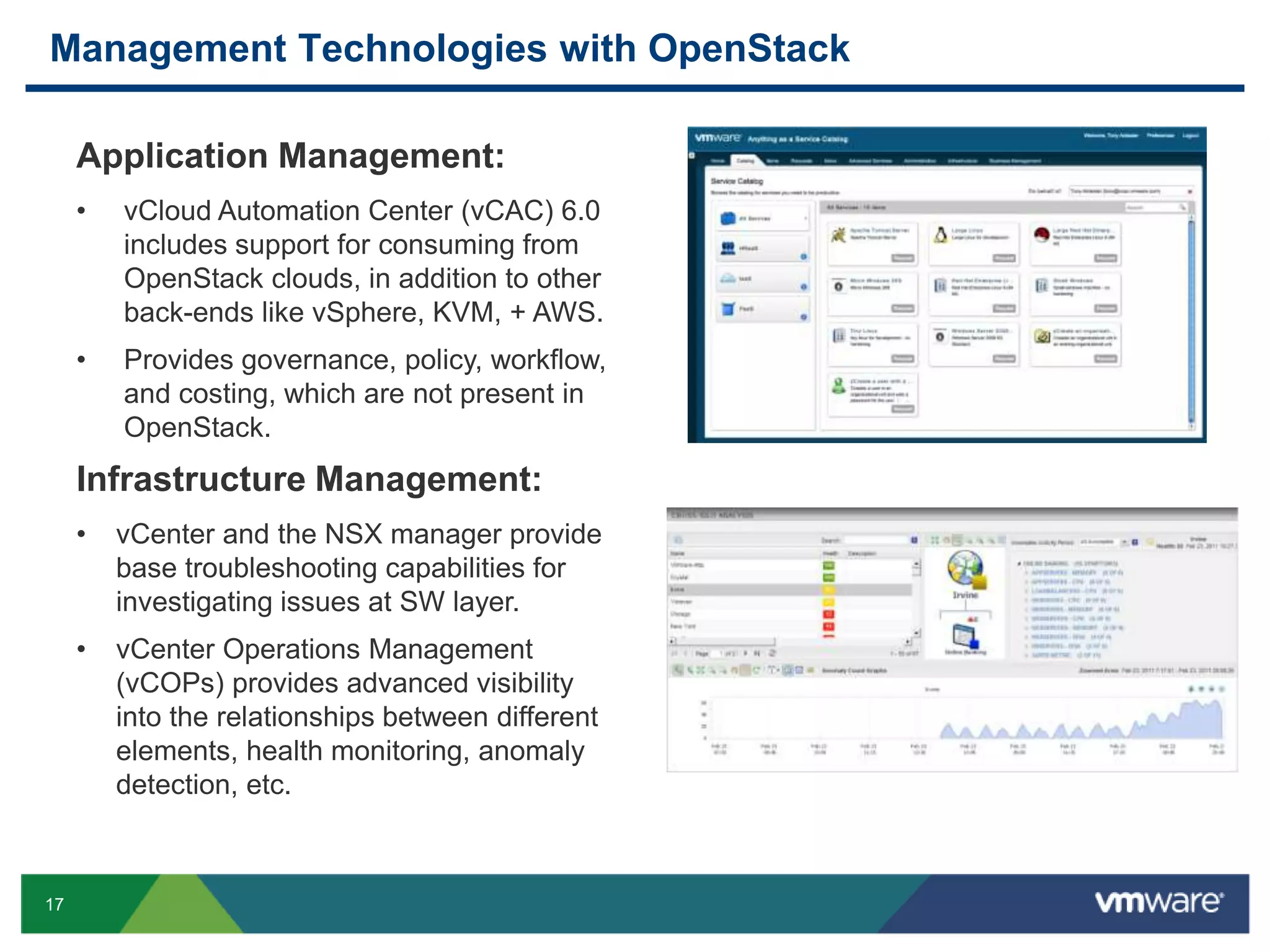 Management Technologies with OpenStack 
17 
Application Management: 
• vCloud Automation Center (vCAC) 6.0 
includes support for consuming from 
OpenStack clouds, in addition to other 
back-ends like vSphere, KVM, + AWS. 
• Provides governance, policy, workflow, 
and costing, which are not present in 
OpenStack. 
Infrastructure Management: 
• vCenter and the NSX manager provide 
base troubleshooting capabilities for 
investigating issues at SW layer. 
• vCenter Operations Management 
(vCOPs) provides advanced visibility 
into the relationships between different 
elements, health monitoring, anomaly 
detection, etc. 
 