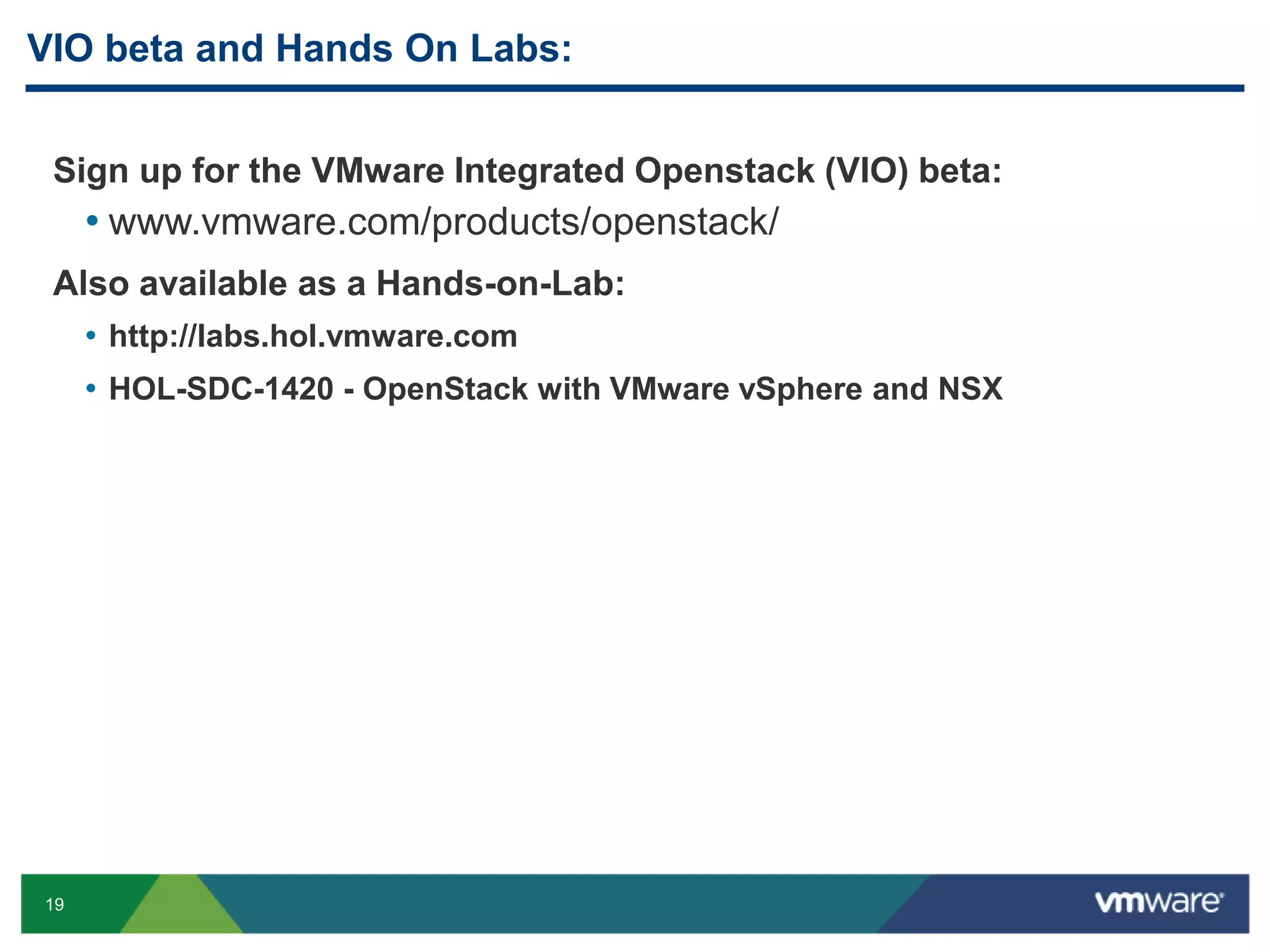 VIO beta and Hands On Labs: 
Sign up for the VMware Integrated Openstack (VIO) beta: 
• www.vmware.com/products/openstack/ 
Also available as a Hands-on-Lab: 
19 
• http://labs.hol.vmware.com 
• HOL-SDC-1420 - OpenStack with VMware vSphere and NSX 
 