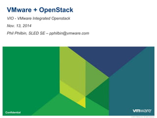 © 2010 VMware Inc. All rights reserved 
VMware + OpenStack 
VIO - VMware Integrated Openstack 
Nov. 13, 2014 
Phil Philbin, SLED SE – pphilbin@vmware.com 
Confidential 
 