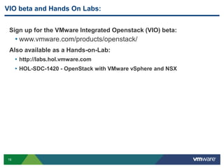 VIO beta and Hands On Labs: 
Sign up for the VMware Integrated Openstack (VIO) beta: 
• www.vmware.com/products/openstack/ 
Also available as a Hands-on-Lab: 
19 
• http://labs.hol.vmware.com 
• HOL-SDC-1420 - OpenStack with VMware vSphere and NSX 
 