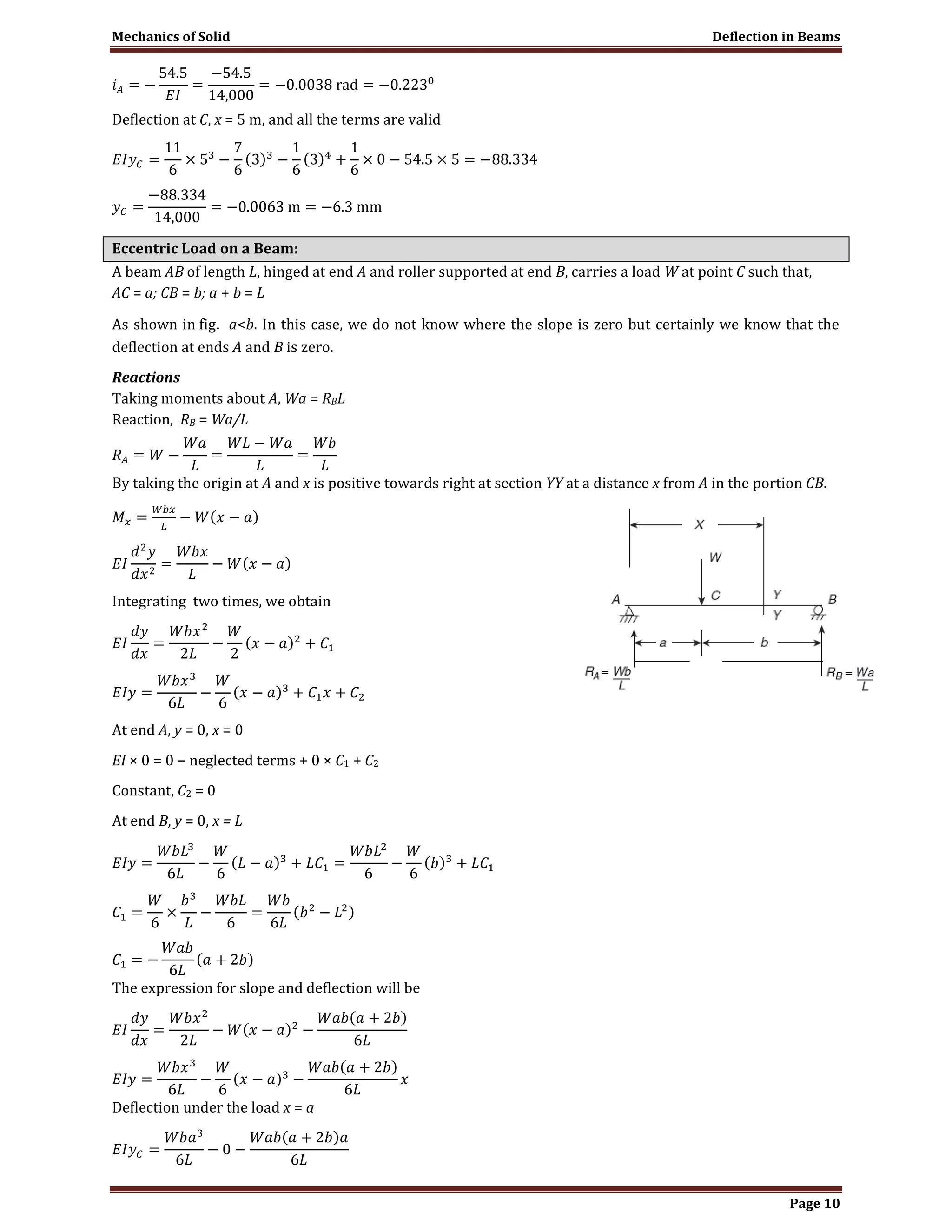 Mechanics of Solid Deflection in Beams
Page 10
Deflection at C, x = 5 m, and all the terms are valid
Eccentric Load on a Beam:
A beam AB of length L, hinged at end A and roller supported at end B, carries a load W at point C such that,
AC = a; CB = b; a + b = L
As shown in fig. a<b. In this case, we do not know where the slope is zero but certainly we know that the
deflection at ends A and B is zero.
Reactions
Taking moments about A, Wa = RBL
Reaction, RB = Wa/L
By taking the origin at A and x is positive towards right at section YY at a distance x from A in the portion CB.
Integrating two times, we obtain
At end A, y = 0, x = 0
EI × 0 = 0 − neglected terms + 0 × C1 + C2
Constant, C2 = 0
At end B, y = 0, x = L
The expression for slope and deflection will be
Deflection under the load x = a
 