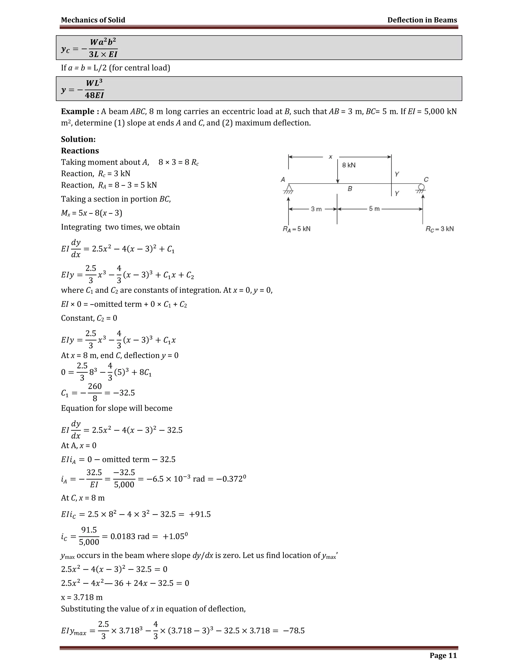 Mechanics of Solid Deflection in Beams
Page 11
If a = b = L/2 (for central load)
Example : A beam ABC, 8 m long carries an eccentric load at B, such that AB = 3 m, BC= 5 m. If EI = 5,000 kN
m2, determine (1) slope at ends A and C, and (2) maximum deflection.
Solution:
Reactions
Taking moment about A, 8 × 3 = 8 Rc
Reaction, Rc = 3 kN
Reaction, RA = 8 – 3 = 5 kN
Taking a section in portion BC,
Mx = 5x – 8(x – 3)
Integrating two times, we obtain
where C1 and C2 are constants of integration. At x = 0, y = 0,
EI × 0 = –omitted term + 0 × C1 + C2
Constant, C2 = 0
At x = 8 m, end C, deflection y = 0
Equation for slope will become
At A, x = 0
At C, x = 8 m
ymax occurs in the beam where slope dy/dx is zero. Let us find location of ymax’
x = 3.718 m
Substituting the value of x in equation of deflection,
 