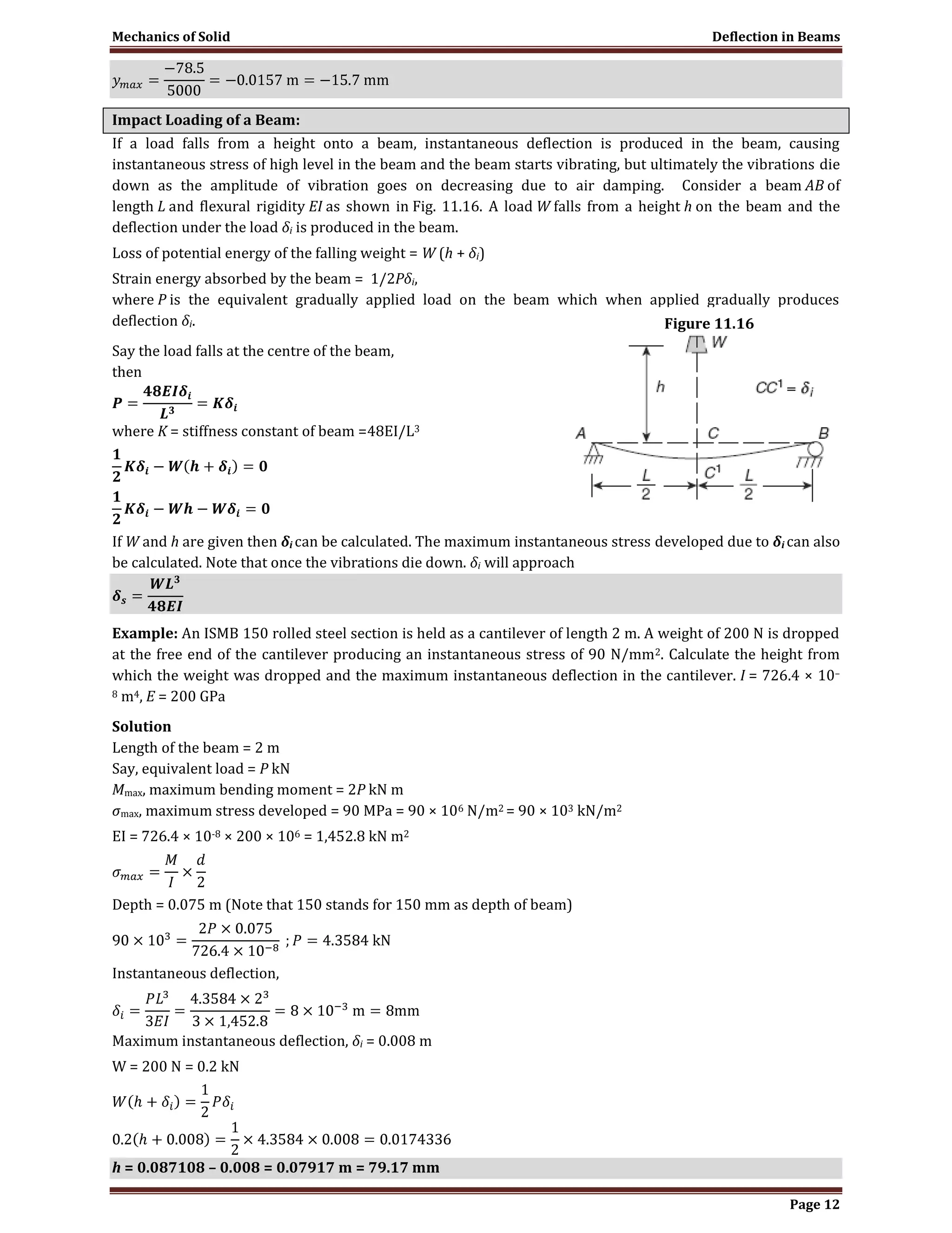 Mechanics of Solid Deflection in Beams
Page 12
Impact Loading of a Beam:
If a load falls from a height onto a beam, instantaneous deflection is produced in the beam, causing
instantaneous stress of high level in the beam and the beam starts vibrating, but ultimately the vibrations die
down as the amplitude of vibration goes on decreasing due to air damping. Consider a beam AB of
length L and flexural rigidity EI as shown in Fig. 11.16. A load W falls from a height h on the beam and the
deflection under the load δi is produced in the beam.
Loss of potential energy of the falling weight = W (h + δi)
Strain energy absorbed by the beam = 1/2Pδi,
where P is the equivalent gradually applied load on the beam which when applied gradually produces
deflection δi.
Say the load falls at the centre of the beam,
then
where K = stiffness constant of beam =48EI/L3
If W and h are given then δi can be calculated. The maximum instantaneous stress developed due to δi can also
be calculated. Note that once the vibrations die down. δi will approach
Example: An ISMB 150 rolled steel section is held as a cantilever of length 2 m. A weight of 200 N is dropped
at the free end of the cantilever producing an instantaneous stress of 90 N/mm2. Calculate the height from
which the weight was dropped and the maximum instantaneous deflection in the cantilever. I = 726.4 × 10–
8 m4, E = 200 GPa
Solution
Length of the beam = 2 m
Say, equivalent load = P kN
Mmax, maximum bending moment = 2P kN m
σmax, maximum stress developed = 90 MPa = 90 × 106 N/m2 = 90 × 103 kN/m2
EI = 726.4 × 10-8 × 200 × 106 = 1,452.8 kN m2
Depth = 0.075 m (Note that 150 stands for 150 mm as depth of beam)
Instantaneous deflection,
Maximum instantaneous deflection, δi = 0.008 m
W = 200 N = 0.2 kN
h = 0.087108 – 0.008 = 0.07917 m = 79.17 mm
Figure 11.16
 