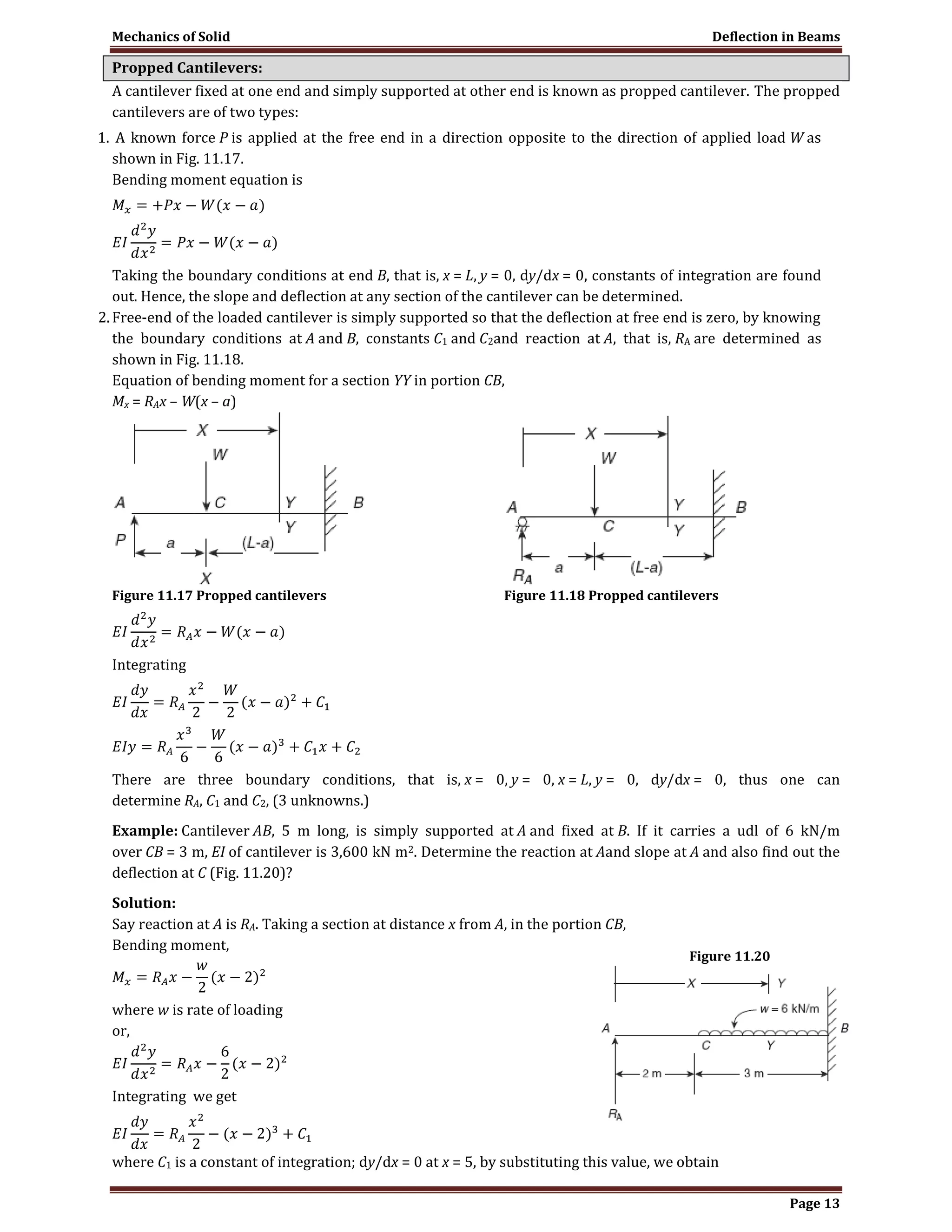Mechanics of Solid Deflection in Beams
Page 13
Propped Cantilevers:
A cantilever fixed at one end and simply supported at other end is known as propped cantilever. The propped
cantilevers are of two types:
1. A known force P is applied at the free end in a direction opposite to the direction of applied load W as
shown in Fig. 11.17.
Bending moment equation is
Taking the boundary conditions at end B, that is, x = L, y = 0, dy/dx = 0, constants of integration are found
out. Hence, the slope and deflection at any section of the cantilever can be determined.
2.Free-end of the loaded cantilever is simply supported so that the deflection at free end is zero, by knowing
the boundary conditions at A and B, constants C1 and C2and reaction at A, that is, RA are determined as
shown in Fig. 11.18.
Equation of bending moment for a section YY in portion CB,
Mx = RAx – W(x – a)
Figure 11.17 Propped cantilevers Figure 11.18 Propped cantilevers
Integrating
There are three boundary conditions, that is, x = 0, y = 0, x = L, y = 0, dy/dx = 0, thus one can
determine RA, C1 and C2, (3 unknowns.)
Example: Cantilever AB, 5 m long, is simply supported at A and fixed at B. If it carries a udl of 6 kN/m
over CB = 3 m, EI of cantilever is 3,600 kN m2. Determine the reaction at Aand slope at A and also find out the
deflection at C (Fig. 11.20)?
Solution:
Say reaction at A is RA. Taking a section at distance x from A, in the portion CB,
Bending moment,
where w is rate of loading
or,
Integrating we get
where C1 is a constant of integration; dy/dx = 0 at x = 5, by substituting this value, we obtain
Figure 11.20
 