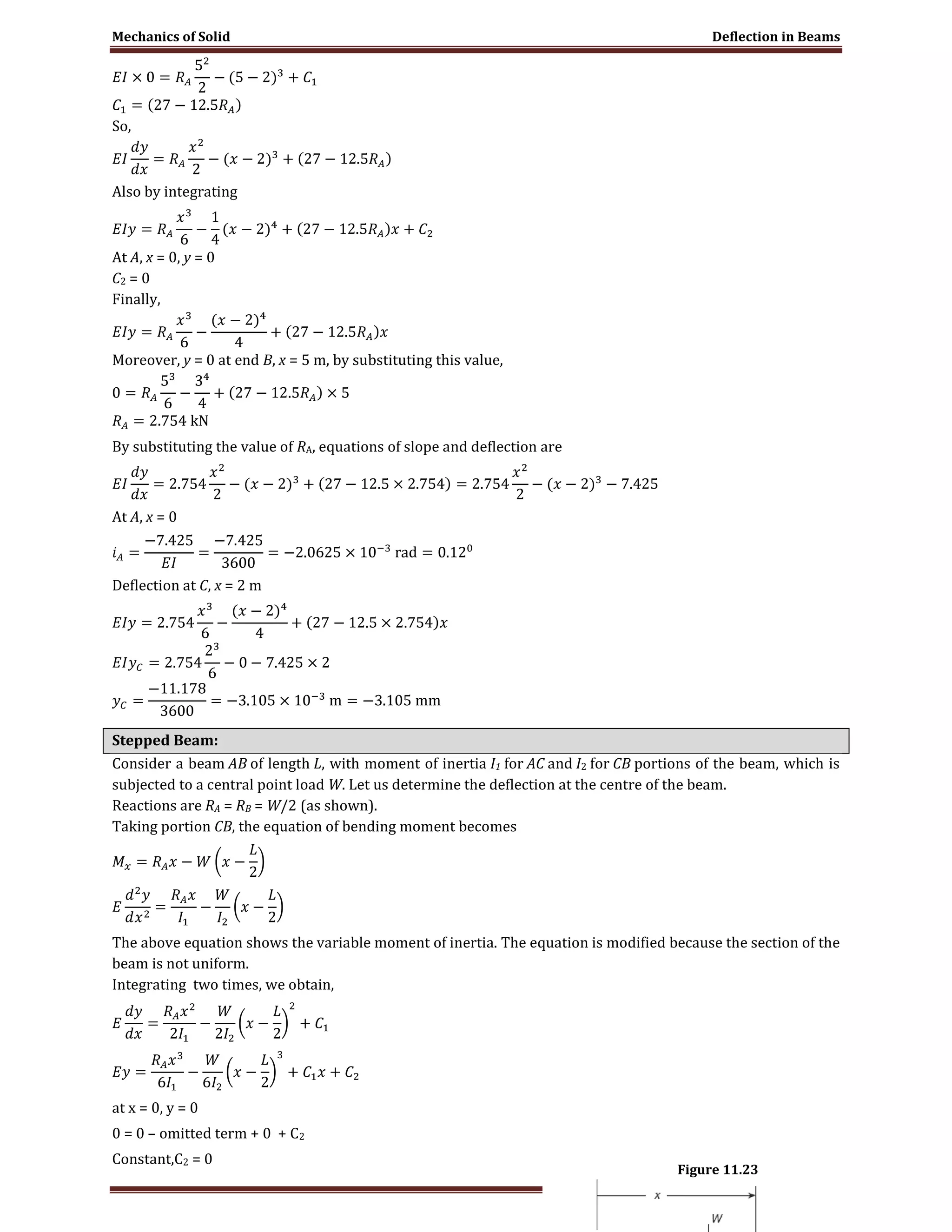 Mechanics of Solid Deflection in Beams
Page 14
So,
Also by integrating
At A, x = 0, y = 0
C2 = 0
Finally,
Moreover, y = 0 at end B, x = 5 m, by substituting this value,
By substituting the value of RA, equations of slope and deflection are
At A, x = 0
Deflection at C, x = 2 m
Stepped Beam:
Consider a beam AB of length L, with moment of inertia I1 for AC and I2 for CB portions of the beam, which is
subjected to a central point load W. Let us determine the deflection at the centre of the beam.
Reactions are RA = RB = W/2 (as shown).
Taking portion CB, the equation of bending moment becomes
The above equation shows the variable moment of inertia. The equation is modified because the section of the
beam is not uniform.
Integrating two times, we obtain,
at x = 0, y = 0
0 = 0 – omitted term + 0 + C2
Constant,C2 = 0
Figure 11.23
 